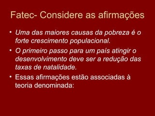 Fatec- Considere as afirmações
• Uma das maiores causas da pobreza é o
  forte crescimento populacional.
• O primeiro passo para um país atingir o
  desenvolvimento deve ser a redução das
  taxas de natalidade.
• Essas afirmações estão associadas à
  teoria denominada:
 
