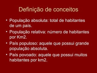 Definição de conceitos
• População absoluta: total de habitantes
  de um país.
• População relativa: número de habitantes
  por Km2.
• País populoso: aquele que possui grande
  população absoluta.
• País povoado: aquele que possui muitos
  habitantes por km2.
 