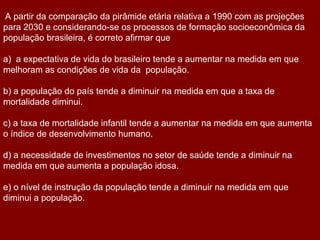 A partir da comparação da pirâmide etária relativa a 1990 com as projeções
para 2030 e considerando-se os processos de formação socioeconômica da
população brasileira, é correto afirmar que

a) a expectativa de vida do brasileiro tende a aumentar na medida em que
melhoram as condições de vida da população.

b) a população do país tende a diminuir na medida em que a taxa de
mortalidade diminui.

c) a taxa de mortalidade infantil tende a aumentar na medida em que aumenta
o índice de desenvolvimento humano.

d) a necessidade de investimentos no setor de saúde tende a diminuir na
medida em que aumenta a população idosa.

e) o nível de instrução da população tende a diminuir na medida em que
diminui a população.
 
