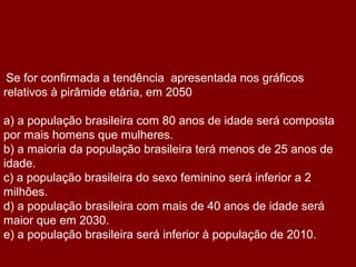 Se for confirmada a tendência apresentada nos gráficos
relativos à pirâmide etária, em 2050

a) a população brasileira com 80 anos de idade será composta
por mais homens que mulheres.
b) a maioria da população brasileira terá menos de 25 anos de
idade.
c) a população brasileira do sexo feminino será inferior a 2
milhões.
d) a população brasileira com mais de 40 anos de idade será
maior que em 2030.
e) a população brasileira será inferior à população de 2010.
 