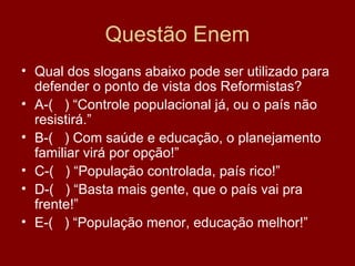 Questão Enem
• Qual dos slogans abaixo pode ser utilizado para
  defender o ponto de vista dos Reformistas?
• A-( ) “Controle populacional já, ou o país não
  resistirá.”
• B-( ) Com saúde e educação, o planejamento
  familiar virá por opção!”
• C-( ) “População controlada, país rico!”
• D-( ) “Basta mais gente, que o país vai pra
  frente!”
• E-( ) “População menor, educação melhor!”
 
