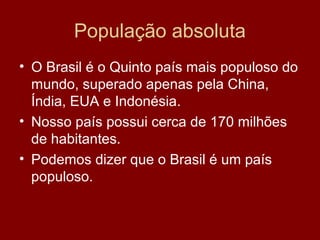 População absoluta
• O Brasil é o Quinto país mais populoso do
  mundo, superado apenas pela China,
  Índia, EUA e Indonésia.
• Nosso país possui cerca de 170 milhões
  de habitantes.
• Podemos dizer que o Brasil é um país
  populoso.
 