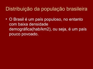 Distribuição da população brasileira
• O Brasil é um país populoso, no entanto
  com baixa densidade
  demográfica(hab/km2), ou seja, é um país
  pouco povoado.
 