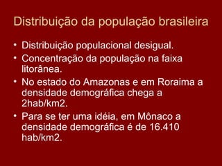 Distribuição da população brasileira
• Distribuição populacional desigual.
• Concentração da população na faixa
  litorânea.
• No estado do Amazonas e em Roraima a
  densidade demográfica chega a
  2hab/km2.
• Para se ter uma idéia, em Mônaco a
  densidade demográfica é de 16.410
  hab/km2.
 