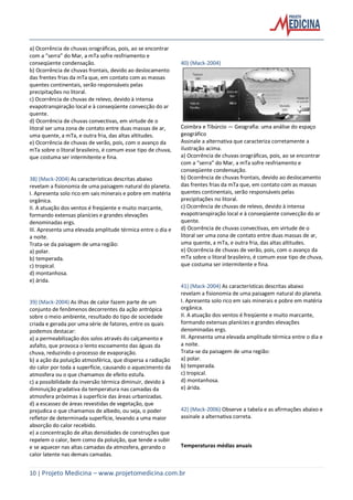 10 | Projeto Medicina – www.projetomedicina.com.br
a) Ocorrência de chuvas orográficas, pois, ao se encontrar
com a “serra” do Mar, a mTa sofre resfriamento e
conseqüente condensação.
b) Ocorrência de chuvas frontais, devido ao deslocamento
das frentes frias da mTa que, em contato com as massas
quentes continentais, serão responsáveis pelas
precipitações no litoral.
c) Ocorrência de chuvas de relevo, devido à intensa
evapotranspiração local e à conseqüente convecção do ar
quente.
d) Ocorrência de chuvas convectivas, em virtude de o
litoral ser uma zona de contato entre duas massas de ar,
uma quente, a mTa, e outra fria, das altas altitudes.
e) Ocorrência de chuvas de verão, pois, com o avanço da
mTa sobre o litoral brasileiro, é comum esse tipo de chuva,
que costuma ser intermitente e fina.
38) (Mack-2004) As características descritas abaixo
revelam a fisionomia de uma paisagem natural do planeta.
I. Apresenta solo rico em sais minerais e pobre em matéria
orgânica.
II. A atuação dos ventos é freqüente e muito marcante,
formando extensas planícies e grandes elevações
denominadas ergs.
III. Apresenta uma elevada amplitude térmica entre o dia e
a noite.
Trata-se da paisagem de uma região:
a) polar.
b) temperada.
c) tropical.
d) montanhosa.
e) árida.
39) (Mack-2004) As ilhas de calor fazem parte de um
conjunto de fenômenos decorrentes da ação antrópica
sobre o meio ambiente, resultado do tipo de sociedade
criada e gerada por uma série de fatores, entre os quais
podemos destacar:
a) a permeabilização dos solos através do calçamento e
asfalto, que provoca o lento escoamento das águas da
chuva, reduzindo o processo de evaporação.
b) a ação da poluição atmosférica, que dispersa a radiação
do calor por toda a superfície, causando o aquecimento da
atmosfera ou o que chamamos de efeito estufa.
c) a possibilidade da inversão térmica diminuir, devido à
diminuição gradativa da temperatura nas camadas da
atmosfera próximas à superfície das áreas urbanizadas.
d) a escassez de áreas revestidas de vegetação, que
prejudica o que chamamos de albedo, ou seja, o poder
refletor de determinada superfície, levando a uma maior
absorção do calor recebido.
e) a concentração de altas densidades de construções que
repelem o calor, bem como da poluição, que tende a subir
e se aquecer nas altas camadas da atmosfera, gerando o
calor latente nas demais camadas.
40) (Mack-2004)
Coimbra e Tibúrcio — Geografia: uma análise do espaço
geográfico
Assinale a alternativa que caracteriza corretamente a
ilustração acima.
a) Ocorrência de chuvas orográficas, pois, ao se encontrar
com a “serra” do Mar, a mTa sofre resfriamento e
conseqüente condensação.
b) Ocorrência de chuvas frontais, devido ao deslocamento
das frentes frias da mTa que, em contato com as massas
quentes continentais, serão responsáveis pelas
precipitações no litoral.
c) Ocorrência de chuvas de relevo, devido à intensa
evapotranspiração local e à conseqüente convecção do ar
quente.
d) Ocorrência de chuvas convectivas, em virtude de o
litoral ser uma zona de contato entre duas massas de ar,
uma quente, a mTa, e outra fria, das altas altitudes.
e) Ocorrência de chuvas de verão, pois, com o avanço da
mTa sobre o litoral brasileiro, é comum esse tipo de chuva,
que costuma ser intermitente e fina.
41) (Mack-2004) As características descritas abaixo
revelam a fisionomia de uma paisagem natural do planeta.
I. Apresenta solo rico em sais minerais e pobre em matéria
orgânica.
II. A atuação dos ventos é freqüente e muito marcante,
formando extensas planícies e grandes elevações
denominadas ergs.
III. Apresenta uma elevada amplitude térmica entre o dia e
a noite.
Trata-se da paisagem de uma região:
a) polar.
b) temperada.
c) tropical.
d) montanhosa.
e) árida.
42) (Mack-2006) Observe a tabela e as afirmações abaixo e
assinale a alternativa correta.
Temperaturas médias anuais
 