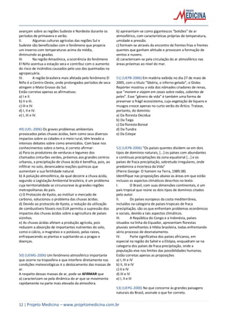 12 | Projeto Medicina – www.projetomedicina.com.br
avançam sobre as regiões Sudeste e Nordeste durante os
períodos de primavera e verão.
II. Algumas culturas agrícolas das regiões Sul e
Sudeste são beneficiadas com o fenômeno que propicia
um inverno com temperaturas acima da média,
diminuindo as geadas.
III. Na região Amazônica, a ocorrência do fenômeno
El Niño acentua a estação seca e contribui com o aumento
do risco de incêndios causados pelo uso das queimadas na
agropecuária.
IV. A região brasileira mais afetada pelo fenômeno El
Niño é a Centro-Oeste, onde prolongados períodos de seca
atingem o Mato Grosso do Sul.
Estão corretas apenas as afirmativas:
a) I e II.
b) II e III.
c) III e IV.
d) I, II e IV.
e) I, III e IV.
49) (UEL-2006) Os graves problemas ambientais
provocados pelas chuvas ácidas, bem como seus diversos
impactos sobre as cidades e o meio rural, têm levado a
intensos debates sobre como amenizálos. Com base nos
conhecimentos sobre o tema, é correto afirmar:
a) Para os produtores de verduras e legumes dos
chamados cinturões verdes, próximos aos grandes centros
urbanos, a precipitação de chuva ácida é benéfica, pois, ao
infiltrar no solo, desencadeia reações químicas que
aumentam a sua fertilidade natural.
b) A poluição atmosférica, da qual decorre a chuva ácida,
segundo a Legislação Ambiental brasileira, é um problema
cuja territorialidade se circunscreve às grandes regiões
metropolitanas do país.
c) O Protocolo de Kyoto, ao instituir o mercado de
carbono, solucionou o problema das chuvas ácidas.
d) Devido ao protocolo de Kyoto, a redução da utilização
de combustíveis fósseis nos EUA permitiu a supressão dos
impactos das chuvas ácidas sobre a agricultura de países
vizinhos.
e) As chuvas ácidas afetam a produção agrícola, pois
reduzem a absorção de importantes nutrientes do solo,
como o cálcio, o magnésio e o potássio, pelas raízes,
enfraquecendo as plantas e sujeitando-as a pragas e
doenças.
50) (UEMG-2006) Um fenômeno atmosférico importante
que ocorre na troposfera e que interfere diretamente nas
condições meteorológicas é o deslocamento das massas de
ar.
A respeito dessas massas de ar, pode-se AFIRMAR que
a) caracterizam-se pela dinâmica do ar que se movimenta
rapidamente na parte mais elevada da atmosfera.
b) apresentam-se como gigantescos “bolsões” de ar
atmosférico, com características próprias de temperatura,
umidade e pressão.
c) formam-se através do encontro de frentes frias e frentes
quentes que ganham altitude e provocam a formação de
ventos e nuvens.
d) caracterizam-se pela circulação do ar atmosférico nas
áreas próximas ao nível do mar.
51) (UEPB-2006) Em matéria exibida no dia 27 de maio de
2005, com o título “Sibéria, o inferno gelado”, o Globo
Repórter mostrou a vida dos nômades criadores de renas,
que “moram e viajam em casas sobre rodas, cobertas de
peles”. Esse “gênero de vida” é também uma forma de
preservar o frágil ecossistema, cuja vegetação de liquens e
musgos cresce apenas no curto verão do Ártico. Tratase,
portanto, do domínio:
a) Da floresta Decídua
b) Da Taiga
c) Da floresta Boreal
d) Da Tundra
e) Da Estepe
52) (UEPB-2006) “Os países quentes dividem-se em dois
tipos de domínios naturais, [...] os países com abundantes
e contínuas precipitações da zona equatorial [...] e os
países de fraca precipitação, sobretudo irregulares, onde
predomina a incerteza da Vida”
(Pierre George- O homem na Terra, 1989:38)
Identifique nas proposições abaixo as áreas em que estão
inclusos os aspectos climáticos descritos no texto.
I. O Brasil, com suas dimensões continentais, é um
país tropical que reúne os dois tipos de domínios citados
pelo autor.
II. Os países europeus da costa mediterrânea,
incluídos na categoria de países tropicais de fraca
precipitação, são os que enfrentam problemas econômicos
e sociais, devido a tais aspectos climáticos.
III. A República do Congo e a Indonésia, países
situados na linha do Equador, apresentam florestas
pluviais semelhantes à Hiléia brasileira, todas enfrentando
sério processo de desmatamento.
IV. Parte significativa dos países africanos, em
especial na região do Sahel e a Etiópia, enquadram-se na
categoria dos países de fraca precipitação, onde a
população vive nos limites das possibilidades humanas.
Estão corretas apenas as proposições
a) I, III e IV
b) II, III e IV
c) II e IV
d) III e IV
e) I, II e III
53) (UEPG-2000) No que concerne às grandes paisagens
naturais do Brasil, assinale o que for correto.
 