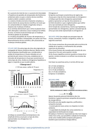 14 | Projeto Medicina – www.projetomedicina.com.br
b) o aumento do nível do mar e o aumento de intensidade
e freqüência de episódios de tempestades são fenômenos
ambientais sobre os quais o sistema técnico-científico
moderno detém completo controle.
c) o sistema climático terrestre é bastante complexo, e,
mesmo diante do avanço técnico-científico, há muito que
ser compreendido em relação à magnitude, tempo e
impactos das mudanças climáticas.
d) os cientistas demonstram que o clima no planeta Terra
sofre alterações e sobrevive a essas mudanças há milhões
de anos, na mesma escala de tempo que as mudanças
climáticas globais da atualidade.
e) a mudança de padrões de chuvas e de temperatura, o
aumento de incêndios e tempestades, em países com fraco
desenvolvimento técnico-científico, vêm provocando as
mudanças climáticas globais.
57) (UFC-2007) Os vários tipos de clima são originados da
conjugação de fatores climáticos diversos. Mesmo assim,
foram propostas classificações que, considerando as
médias de temperaturas e chuvas coletadas em um
período de pelo menos trinta anos, estabeleceram os
intervalos de temperatura e chuva que caracterizam os
vários tipos de clima. Analise os climogramas hipotéticos a
seguir e responda ao que se pede adiante.
a) Indique as características da temperatura e da
amplitude térmica anual para os tipos de clima
representados nos climogramas I e II.
Climograma I:
Climograma II:
b) Aponte as principais características do regime das
chuvas para o tipo de clima representado no climograma I.
c) Indique qual dos dois climogramas apresentados
poderia representar um tipo de clima existente no
território brasileiro e qual a região brasileira que melhor
seria repr esentada por este climograma.
d) Em função das características, mesmo que hipotéticas,
apresentadas nos climogramas, aponte o provável tipo de
clima que está sendo representado no climograma II.
58) (UFCE-1999) Com relação aos principais tipos de
chuvas, convectivas, frontais e orográficas, analise as
seguintes assertivas:
I) As chuvas convectivas são provocadas pela ocorrência de
subidas de ar quente e o resfriamento das camadas
superiores da atmosfera.
II) As chuvas frontais são causadas pelo encontro de uma
massa de ar frio com outra quente e úmida.
III) As chuvas orográficas ocorrem quando as massas de ar
quente e úmido se elevam e se resfriam nas encostas das
montanhas.
Com base nas assertivas acima, é correto afirmar que:
A) I e III são verdadeiras.
B) I e II são verdadeiras.
C) II e III são verdadeiras.
D) I, II e III são verdadeiras.
E) Apenas I é verdadeira.
59) (UFES-1998)
Apesar do grande potencial hidrelétrico dos rios
brasileiros, o governo promove campanhas de economia
de energia elétrica.
A) Escolha uma das opções seguintes, justificando a
campanha ilustrada .
. A construção de novas usinas e os impactos no meio
ambiente.
. A capacidade de produção das usinas existentes e a
capacidade de distribuição de energia.
B) Explique o fenômeno responsável por dias mais longos e
noites mais curtas, que possibilita a adoção do horário de
verão como medida política proposta pelo governo
brasileiro para economizar energia elétrica.
 