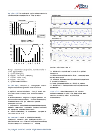 16 | Projeto Medicina – www.projetomedicina.com.br
64) (UFJF-1998) Os climogramas abaixo representam tipos
climáticos de grande extensão no globo terrestre.
Marque a alternativa que apresenta, respectivamente, os
climas representados:
a) Equatorial e Tropical;
b) Tropical e Temperado Continental;
c) Equatorial e Semi-Árido;
d) Tropical e Semi-Árido;
e) Equatorial e Mediterrâneo.
65) (UFJF-2001) Conhecendo-se a correlação das variáveis
na previsão do tempo, podemos afirmar, EXCETO:
a) A pressão elevada, descontada a variação diurna, está
associada com mau tempo, isto é, nebulosidade e/ou
chuvas.
b) A umidade relativa atingindo 100% principalmente nos
períodos da manhã aponta para a ocorrência de nevoeiro
ou nebulosidade baixa, que por sua vez significa
visibilidade reduzida.
c) A temperatura aumenta lentamente antes da chegada
de frente fria e diminui rapidamente após a sua passagem,
nas regiões Sul, Sudeste e Centro-Oeste.
d) O vento sofre mudança de direção após a passagem de
uma frente fria no local.
66) (UFJF-2002) Observe os meteogramas abaixo,
referentes a Juiz de Fora (MG), para o período de10 a 17
de novembro de 2001, fornecidos pelo Centro de Previsão
do Tempo e Estudos Climáticos (CPTEC), do Inpe.
Marque a alternativa CORRETA:
a) A temperatura não interfere na variação da pressão
atmosférica.
b) O aumento da umidade relativa do ar é conseqüência da
ocorrência de chuvas.
c) A amplitude térmica diária ocorre em função da variação
da umidade relativa do ar.
d) O baixo índice de precipitação é devido ao inverno.
e) A temperatura é inversamente proporcional à umidade
relativa do ar.
67) (UFJF-2002) Marque a alternativa que apresenta
corretamente a relação entre o tipo vegetacional, a sua
área de ocorrência no Brasil e o climograma
correspondente:
a)
 