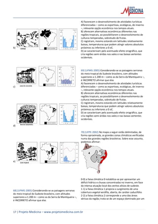 17 | Projeto Medicina – www.projetomedicina.com.br
b)
c)
d)
e)
68) (UFMG-2005) Considerando-se as paisagens serranas
do meio tropical do Sudeste brasileiro, com altitudes
superiores a 1.200 m – como as da Serra da Mantiqueira –,
é INCORRETO afirmar que elas
A) favorecem o desenvolvimento de atividades turísticas
diferenciadas – como as esportivas, ecológicas, de inverno
–, relevante opção econômica nos tempos atuais.
B) oferecem alternativas econômicas diferentes nas
regiões tropicais, ao possibilitarem o desenvolvimento de
culturas temperadas, sobretudo de frutas.
C) registram, mesmo estando em latitudes relativamente
baixas, temperaturas que podem atingir valores absolutos
próximos ou inferiores a 0 oC.
D) se caracterizam pelo acentuado efeito orográfico, que
cria regiões semi-áridas nos vales e nas baixas vertentes
ocidentais.
69) (UFMG-2005) Considerando-se as paisagens serranas
do meio tropical do Sudeste brasileiro, com altitudes
superiores a 1.200 m – como as da Serra da Mantiqueira –,
é INCORRETO afirmar que elas
A) favorecem o desenvolvimento de atividades turísticas
diferenciadas – como as esportivas, ecológicas, de inverno
–, relevante opção econômica nos tempos atuais.
B) oferecem alternativas econômicas diferentes nas
regiões tropicais, ao possibilitarem o desenvolvimento de
culturas temperadas, sobretudo de frutas.
C) registram, mesmo estando em latitudes relativamente
baixas, temperaturas que podem atingir valores absolutos
próximos ou inferiores a 0 oC.
D) se caracterizam pelo acentuado efeito orográfico, que
cria regiões semi-áridas nos vales e nas baixas vertentes
ocidentais.
70) (UFPE-2002) No mapa a seguir estão delimitadas, de
forma aproximada, as grandes zonas climáticas verificadas
numa das grandes regiões brasileiras. Sobre esse assunto,
podemos afirmar:
1
4
0
3
2
0-0) a faixa climática 0 notabiliza-se por apresentar um
déficit hídrico e chuvas concentradas no inverno, em face
da intensa atuação local dos ventos alísios de sudeste.
1-1) a faixa climática 1 propicia o surgimento de uma
cobertura vegetal xerófila, aberta, de caráter caducifólio.
2-2) a faixa climática 2 corresponde a uma das áreas
xéricas da região; trata-se de um espaço dominado por um
 