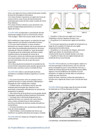 18 | Projeto Medicina – www.projetomedicina.com.br
clima, cujo regime de chuvas é determinado pelas invasões
da Zona de Convergência Intertropical.
3-3) a faixa climática 3 apresenta um regime de chuvas de
outono-inverno; essas chuvas são dominantemente
produzidas pelas ondas de leste e pelas invasões da Frente
Polar Atlântica.
4-4) a faixa climática 4 destaca-se por apresentar uma
grande homogeneidade pluviométrica e um mesmo
regime de chuvas.
71) (UFPE-2002) A evaporação e a precipitação são dois
importantes estágios do que se convencionou chamar
“Ciclo da Água”. Sobre esse assunto, pode-se dizer que:
0-0) à medida que a água evapora, as moléculas de vapor
d’água exercem uma pressão na atmosfera terrestre.
1-1) no semi-árido nordestino, as áreas situadas a
barlavento nos maciços residuais, são as que possuem um
maior índice de precipitações pluviométricas, daí serem
chamadas de “ilhas de umidade”ou “áreas de exceção”.
2-2) grande parte da condensação verificada na baixa
troposfera decorre da elevação de massas de ar.
3-3) quando o número de moléculas que está deixando
uma massa líquida é maior que o número de moléculas
que está retornando a ela, diz-se que não ocorre
evaporação.
4-4) na faixa equatorial do planeta há um predomínio de
chuvas frontais responsáveis pelos pesados aguaceiros de
final de tarde; esse fato é comum no Estado do Pará.
72) (UFPR-2001) Sobre a caracterização do tempo
atmosférico e condições climáticas específicas, é correto
afirmar:
( ) As nuvens funcionam como um anteparo entre a
superfície terrestre e a baixa atmosfera, dificultando a
dissipação do calor irradiado para o espaço.
( ) O efeito estufa, um fenômeno natural, tem sido
ampliado pelas emanações das indústrias e dos
automóveis, provocando artificialmente um aumento da
temperatura no planeta.
( ) Nas noites frias do Sul do Brasil ocorrem geadas devido
à passagem esporádica da Massa Equatorial Continental.
( ) A energia solar é distribuída desigualmente na
superfície terrestre; em conjunto com outros fatores,
como o relevo, ela determina em todo o planeta a
ocorrência simultânea de distintos estados atmosféricos
momentâneos.
( ) O tempo atmosférico tem características idênticas em
áreas de mesma longitude.
( ) Maritimidade e continentalidade são fatores que
interferem nos padrões latitudinais de energia e umidade.
73) (UFPR-2002) Em relação aos climogramas abaixo, é
correto afirmar:
( ) O gráfico I é típico de uma região com invernos
moderados e chuvas irregulares durante o ano.
( ) Os gráficos II e III representam regiões do hemisfério
Sul.
( ) A curva que representa as variações da temperatura ao
longo do ano no gráfico III é típica de uma região
temperada do hemisfério Norte.
( ) Os gráficos I e II, de acordo com Köppen, descrevem
regiões que podem ser classificadas como Am,
caracterizando áreas de umidade elevada o ano todo.
( ) O gráfico II é típico de uma região temperada com
amplitude térmica anual elevada.
74) (UFRJ-1999) A cada ano, no mês de agosto, repete-se o
ciclo das queimadas no Brasil Central, com seu rastro de
graves conseqüências para o meio ambiente. Este ano, o
satélite do Instituto Nacional de Pesquisas Espaciais (INPE)
registrou mais de 24.000 focos de incêndio no sul da
Amazônia e na região do Cerrado. Mais um recorde em
relação aos anos anteriores.
A partir do texto, relacione a prática das queimadas no
Cerrado com o regime de chuvas e com o uso do solo nesta
região.
75) (UFRJ-1999) O mais antigo mapa da Corrente do Golfo
foi elaborado em 1770 por Benjamim Franklin:
L´ATLANTIQUE: UN REGARD GÉOGRAPHIQUE (P.7)
 