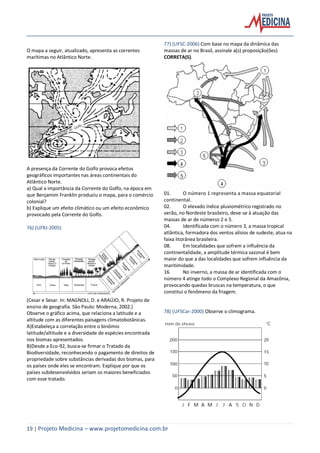 19 | Projeto Medicina – www.projetomedicina.com.br
O mapa a seguir, atualizado, apresenta as correntes
marítimas no Atlântico Norte.
A presença da Corrente do Golfo provoca efeitos
geográficos importantes nas áreas continentais do
Atlântico Norte.
a) Qual a importância da Corrente do Golfo, na época em
que Benjamim Franklin produziu o mapa, para o comércio
colonial?
b) Explique um efeito climático ou um efeito econômico
provocado pela Corrente do Golfo.
76) (UFRJ-2005)
(Cesar e Sesar. In: MAGNOLI, D. e ARAÚJO, R. Projeto de
ensino de geografia. São Paulo: Moderna, 2002.)
Observe o gráfico acima, que relaciona a latitude e a
altitude com as diferentes paisagens climatobotânicas.
A)Estabeleça a correlação entre o binômio
latitude/altitude e a diversidade de espécies encontrada
nos biomas apresentados.
B)Desde a Eco-92, busca-se firmar o Tratado da
Biodiversidade, reconhecendo o pagamento de direitos de
propriedade sobre substâncias derivadas dos biomas, para
os países onde eles se encontram. Explique por que os
países subdesenvolvidos seriam os maiores beneficiados
com esse tratado.
77) (UFSC-2006) Com base no mapa da dinâmica das
massas de ar no Brasil, assinale a(s) proposição(ões)
CORRETA(S).
01. O número 1 representa a massa equatorial
continental.
02. O elevado índice pluviométrico registrado no
verão, no Nordeste brasileiro, deve-se à atuação das
massas de ar de números 2 e 5.
04. Identificada com o número 3, a massa tropical
atlântica, formadora dos ventos alísios de sudeste, atua na
faixa litorânea brasileira.
08. Em localidades que sofrem a influência da
continentalidade, a amplitude térmica sazonal é bem
maior do que a das localidades que sofrem influência da
maritimidade.
16. No inverno, a massa de ar identificada com o
número 4 atinge todo o Complexo Regional da Amazônia,
provocando quedas bruscas na temperatura, o que
constitui o fenômeno da friagem.
78) (UFSCar-2000) Observe o climograma.
 
