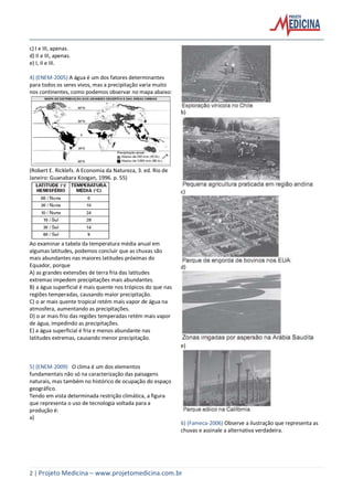 2 | Projeto Medicina – www.projetomedicina.com.br
c) I e III, apenas.
d) II e III, apenas.
e) I, II e III.
4) (ENEM-2005) A água é um dos fatores determinantes
para todos os seres vivos, mas a precipitação varia muito
nos continentes, como podemos observar no mapa abaixo:
(Robert E. Ricklefs. A Economia da Natureza, 3. ed. Rio de
Janeiro: Guanabara Koogan, 1996. p. 55)
Ao examinar a tabela da temperatura média anual em
algumas latitudes, podemos concluir que as chuvas são
mais abundantes nas maiores latitudes próximas do
Equador, porque
A) as grandes extensões de terra fria das latitudes
extremas impedem precipitações mais abundantes.
B) a água superficial é mais quente nos trópicos do que nas
regiões temperadas, causando maior precipitação.
C) o ar mais quente tropical retém mais vapor de água na
atmosfera, aumentando as precipitações.
D) o ar mais frio das regiões temperadas retém mais vapor
de água, impedindo as precipitações.
E) a água superficial é fria e menos abundante nas
latitudes extremas, causando menor precipitação.
5) (ENEM-2009) O clima é um dos elementos
fundamentais não só na caracterização das paisagens
naturais, mas também no histórico de ocupação do espaço
geográfico.
Tendo em vista determinada restrição climática, a figura
que representa o uso de tecnologia voltada para a
produção é:
a)
b)
c)
d)
e)
6) (Fameca-2006) Observe a ilustração que representa as
chuvas e assinale a alternativa verdadeira.
 