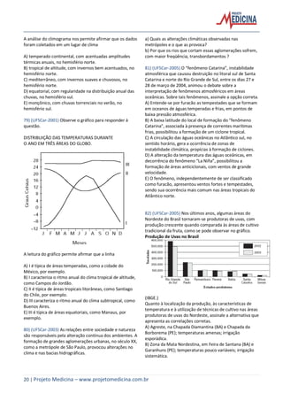 20 | Projeto Medicina – www.projetomedicina.com.br
A análise do climograma nos permite afirmar que os dados
foram coletados em um lugar de clima
A) temperado continental, com acentuadas amplitudes
térmicas anuais, no hemisfério norte.
B) tropical de altitude, com invernos bem acentuados, no
hemisfério norte.
C) mediterrâneo, com invernos suaves e chuvosos, no
hemisfério norte.
D) equatorial, com regularidade na distribuição anual das
chuvas, no hemisfério sul.
E) monçônico, com chuvas torrenciais no verão, no
hemisfério sul.
79) (UFSCar-2001) Observe o gráfico para responder à
questão.
DISTRIBUIÇÃO DAS TEMPERATURAS DURANTE
O ANO EM TRÊS ÁREAS DO GLOBO.
A leitura do gráfico permite afirmar que a linha
A) I é típica de áreas temperadas, como a cidade do
México, por exemplo.
B) I caracteriza o ritmo anual do clima tropical de altitude,
como Campos do Jordão.
C) II é típica de áreas tropicais litorâneas, como Santiago
do Chile, por exemplo.
D) III caracteriza o ritmo anual do clima subtropical, como
Buenos Aires.
E) III é típica de áreas equatoriais, como Manaus, por
exemplo.
80) (UFSCar-2003) As relações entre sociedade e natureza
são responsáveis pela alteração contínua dos ambientes. A
formação de grandes aglomerações urbanas, no século XX,
como a metrópole de São Paulo, provocou alterações no
clima e nas bacias hidrográficas.
a) Quais as alterações climáticas observadas nas
metrópoles e o que as provoca?
b) Por que os rios que cortam essas aglomerações sofrem,
com maior freqüência, transbordamentos ?
81) (UFSCar-2005) O “fenômeno Catarina”, instabilidade
atmosférica que causou destruição no litoral sul de Santa
Catarina e norte do Rio Grande de Sul, entre os dias 27 e
28 de março de 2004, animou o debate sobre a
interpretação de fenômenos atmosféricos em áreas
oceânicas. Sobre tais fenômenos, assinale a opção correta.
A) Entende-se por furacão as tempestades que se formam
em oceanos de águas temperadas e frias, em pontos de
baixa pressão atmosférica.
B) A baixa latitude do local de formação do “fenômeno
Catarina”, associada à presença de correntes marítimas
frias, possibilitou a formação de um ciclone tropical.
C) A circulação das águas oceânicas no Atlântico sul, no
sentido horário, gera a ocorrência de zonas de
instabilidade climática, propícias à formação de ciclones.
D) A alteração da temperatura das águas oceânicas, em
decorrência do fenômeno “La Niña”, possibilitou a
formação de áreas anticiclonais, com ventos de grande
velocidade.
E) O fenômeno, independentemente de ser classificado
como furacão, apresentou ventos fortes e tempestades,
sendo sua ocorrência mais comum nas áreas tropicais do
Atlântico norte.
82) (UFSCar-2005) Nos últimos anos, algumas áreas do
Nordeste do Brasil tornaram-se produtoras de uvas, com
produção crescente quando comparada às áreas de cultivo
tradicional da fruta, como se pode observar no gráfico.
Produção de Uvas no Brasil
(IBGE.)
Quanto à localização da produção, às características de
temperatura e à utilização de técnicas de cultivo nas áreas
produtoras de uvas do Nordeste, assinale a alternativa que
apresenta as correlações corretas.
A) Agreste, na Chapada Diamantina (BA) e Chapada da
Borborema (PE); temperaturas amenas; irrigação
esporádica.
B) Zona da Mata Nordestina, em Feira de Santana (BA) e
Garanhuns (PE); temperaturas pouco variáveis; irrigação
sistemática.
 