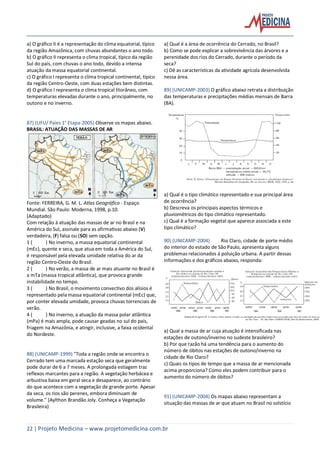 22 | Projeto Medicina – www.projetomedicina.com.br
a) O gráfico II é a representação do clima equatorial, típico
da região Amazônica, com chuvas abundantes o ano todo.
b) O gráfico II representa o clima tropical, típico da região
Sul do país, com chuvas o ano todo, devido a intensa
atuação da massa equatorial continental.
c) O gráfico I representa o clima tropical continental, típico
da região Centro-Oeste, com duas estações bem distintas.
d) O gráfico I representa o clima tropical litorâneo, com
temperaturas elevadas durante o ano, principalmente, no
outono e no inverno.
87) (UFU/ Paies 1° Etapa-2005) Observe os mapas abaixo.
BRASIL: ATUAÇÃO DAS MASSAS DE AR
Fonte: FERREIRA, G. M. L. Atlas Geográfico - Espaço
Mundial. São Paulo: Moderna, 1998, p.10.
(Adaptado)
Com relação à atuação das massas de ar no Brasil e na
América do Sul, assinale para as afirmativas abaixo (V)
verdadeira, (F) falsa ou (SO) sem opção.
1 ( ) No inverno, a massa equatorial continental
(mEc), quente e seca, que atua em toda a América do Sul,
é responsável pela elevada umidade relativa do ar da
região Centro-Oeste do Brasil.
2 ( ) No verão, a massa de ar mais atuante no Brasil é
a mTa (massa tropical atlântica), que provoca grande
instabilidade no tempo.
3 ( ) No Brasil, o movimento convectivo dos alísios é
representado pela massa equatorial continental (mEc) que,
por conter elevada umidade, provoca chuvas torrenciais de
verão.
4 ( ) No inverno, a atuação da massa polar atlântica
(mPa) é mais ampla, pode causar geadas no sul do país,
friagem na Amazônia, e atingir, inclusive, a faixa ocidental
do Nordeste.
88) (UNICAMP-1999) "Toda a região onde se encontra o
Cerrado tem uma marcada estação seca que geralmente
pode durar de 6 a 7 meses. A prolongada estiagem traz
reflexos marcantes para a região. A vegetação herbácea e
arbustiva baixa em geral seca e desaparece, ao contrário
do que acontece com a vegetação de grande porte. Apesar
da seca, os rios são perenes, embora diminuam de
volume." (Aylthon Brandão Joly. Conheça a Vegetação
Brasileira)
a) Qual é a área de ocorrência do Cerrado, no Brasil?
b) Como se pode explicar a sobrevivência das árvores e a
perenidade dos rios do Cerrado, durante o período da
seca?
c) Dê as características da atividade agrícola desenvolvida
nessa área.
89) (UNICAMP-2003) O gráfico abaixo retrata a distribuição
das temperaturas e precipitações médias mensais de Barra
(BA).
a) Qual é o tipo climático representado e sua principal área
de ocorrência?
b) Descreva os principais aspectos térmicos e
pluviométricos do tipo climático representado.
c) Qual é a formação vegetal que aparece associada a este
tipo climático?
90) (UNICAMP-2004) Rio Claro, cidade de porte médio
do interior do estado de São Paulo, apresenta alguns
problemas relacionados à poluição urbana. A partir dessas
informações e dos gráficos abaixo, responda:
a) Qual a massa de ar cuja atuação é intensificada nas
estações de outono/inverno no sudeste brasileiro?
b) Por que razão há uma tendência para o aumento do
número de óbitos nas estações de outono/inverno na
cidade de Rio Claro?
c) Quais os tipos de tempo que a massa de ar mencionada
acima proporciona? Como eles podem contribuir para o
aumento do número de óbitos?
91) (UNICAMP-2004) Os mapas abaixo representam a
situação das massas de ar que atuam no Brasil no solstício
 