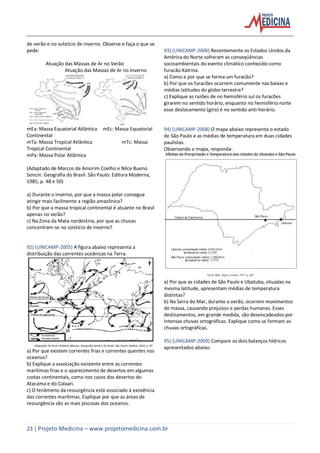 23 | Projeto Medicina – www.projetomedicina.com.br
de verão e no solstício de inverno. Observe e faça o que se
pede:
Atuação das Massas de Ar no Verão
Atuação das Massas de Ar no Inverno
mEa: Massa Equatorial Atlântica mEc: Massa Equatorial
Continental
mTa: Massa Tropical Atlântica mTc: Massa
Tropical Continental
mPa: Massa Polar Atlântica
(Adaptado de Marcos de Amorim Coelho e Nilce Bueno
Soncin. Geografia do Brasil. São Paulo: Editora Moderna,
1985, p. 48 e 50)
a) Durante o inverno, por que a massa polar consegue
atingir mais facilmente a região amazônica?
b) Por que a massa tropical continental é atuante no Brasil
apenas no verão?
c) Na Zona da Mata nordestina, por que as chuvas
concentram-se no solstício de inverno?
92) (UNICAMP-2005) A figura abaixo representa a
distribuição das correntes oceânicas na Terra.
a) Por que existem correntes frias e correntes quentes nos
oceanos?
b) Explique a associação existente entre as correntes
marítimas frias e o aparecimento de desertos em algumas
costas continentais, como nos casos dos desertos do
Atacama e do Calaari.
c) O fenômeno da ressurgência está associado à existência
das correntes marítimas. Explique por que as áreas de
ressurgência são as mais piscosas dos oceanos.
93) (UNICAMP-2006) Recentemente os Estados Unidos da
América do Norte sofreram as conseqüências
socioambientais do evento climático conhecido como
furacão Katrina.
a) Como e por que se forma um furacão?
b) Por que os furacões ocorrem comumente nas baixas e
médias latitudes do globo terrestre?
c) Explique as razões de no hemisfério sul os furacões
girarem no sentido horário, enquanto no hemisfério norte
esse deslocamento (giro) é no sentido anti-horário.
94) (UNICAMP-2008) O mapa abaixo representa o estado
de São Paulo e as médias de temperatura em duas cidades
paulistas.
Observando o mapa, responda:
a) Por que as cidades de São Paulo e Ubatuba, situadas na
mesma latitude, apresentam médias de temperatura
distintas?
b) Na Serra do Mar, durante o verão, ocorrem movimentos
de massa, causando prejuízos e perdas humanas. Esses
deslizamentos, em grande medida, são desencadeados por
intensas chuvas ortográficas. Explique como se formam as
chuvas ortográficas.
95) (UNICAMP-2009) Compare os dois balanços hídricos
apresentados abaixo:
 