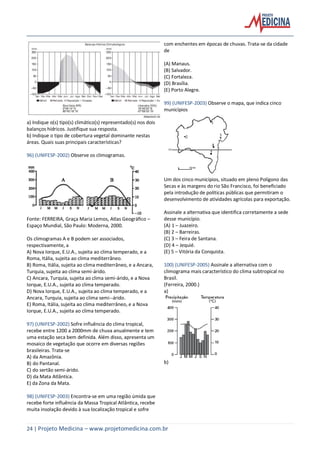 24 | Projeto Medicina – www.projetomedicina.com.br
a) Indique o(s) tipo(s) climático(s) representado(s) nos dois
balanços hídricos. Justifique sua resposta.
b) Indique o tipo de cobertura vegetal dominante nestas
áreas. Quais suas principais características?
96) (UNIFESP-2002) Observe os climogramas.
Fonte: FERREIRA, Graça Maria Lemos, Atlas Geográfico –
Espaço Mundial, São Paulo: Moderna, 2000.
Os climogramas A e B podem ser associados,
respectivamente, a
A) Nova Iorque, E.U.A., sujeita ao clima temperado, e a
Roma, Itália, sujeita ao clima mediterrâneo.
B) Roma, Itália, sujeita ao clima mediterrâneo, e a Ancara,
Turquia, sujeita ao clima semi-árido.
C) Ancara, Turquia, sujeita ao clima semi-árido, e a Nova
Iorque, E.U.A., sujeita ao clima temperado.
D) Nova Iorque, E.U.A., sujeita ao clima temperado, e a
Ancara, Turquia, sujeita ao clima semi--árido.
E) Roma, Itália, sujeita ao clima mediterrâneo, e a Nova
Iorque, E.U.A., sujeita ao clima temperado.
97) (UNIFESP-2002) Sofre influência do clima tropical,
recebe entre 1200 a 2000mm de chuva anualmente e tem
uma estação seca bem definida. Além disso, apresenta um
mosaico de vegetação que ocorre em diversas regiões
brasileiras. Trata-se
A) da Amazônia.
B) do Pantanal.
C) do sertão semi-árido.
D) da Mata Atlântica.
E) da Zona da Mata.
98) (UNIFESP-2003) Encontra-se em uma região úmida que
recebe forte influência da Massa Tropical Atlântica, recebe
muita insolação devido à sua localização tropical e sofre
com enchentes em épocas de chuvas. Trata-se da cidade
de
(A) Manaus.
(B) Salvador.
(C) Fortaleza.
(D) Brasília.
(E) Porto Alegre.
99) (UNIFESP-2003) Observe o mapa, que indica cinco
municípios
Um dos cinco municípios, situado em pleno Polígono das
Secas e às margens do rio São Francisco, foi beneficiado
pela introdução de políticas públicas que permitiram o
desenvolvimento de atividades agrícolas para exportação.
Assinale a alternativa que identifica corretamente a sede
desse município.
(A) 1 – Juazeiro.
(B) 2 – Barreiras.
(C) 3 – Feira de Santana.
(D) 4 – Jequié.
(E) 5 – Vitória da Conquista.
100) (UNIFESP-2005) Assinale a alternativa com o
climograma mais característico do clima subtropical no
Brasil.
(Ferreira, 2000.)
a)
b)
 
