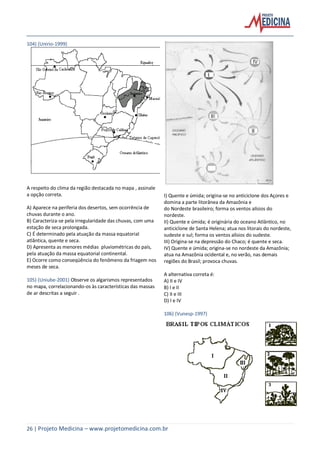 26 | Projeto Medicina – www.projetomedicina.com.br
104) (Unirio-1999)
A respeito do clima da região destacada no mapa , assinale
a opção correta.
A) Aparece na periferia dos desertos, sem ocorrência de
chuvas durante o ano.
B) Caracteriza-se pela irregularidade das chuvas, com uma
estação de seca prolongada.
C) É determinado pela atuação da massa equatorial
atlântica, quente e seca.
D) Apresenta as menores médias pluviométricas do país,
pela atuação da massa equatorial continental.
E) Ocorre como conseqüência do fenômeno da friagem nos
meses de seca.
105) (Uniube-2001) Observe os algarismos representados
no mapa, correlacionando-os às características das massas
de ar descritas a seguir .
I) Quente e úmida; origina-se no anticiclone dos Açores e
domina a parte litorânea da Amazônia e
do Nordeste brasileiro; forma os ventos alísios do
nordeste.
II) Quente e úmida; é originária do oceano Atlântico, no
anticiclone de Santa Helena; atua nos litorais do nordeste,
sudeste e sul; forma os ventos alísios do sudeste.
III) Origina-se na depressão do Chaco; é quente e seca.
IV) Quente e úmida; origina-se no nordeste da Amazônia;
atua na Amazônia ocidental e, no verão, nas demais
regiões do Brasil; provoca chuvas.
A alternativa correta é:
A) II e IV
B) I e II
C) II e III
D) I e IV
106) (Vunesp-1997)
 
