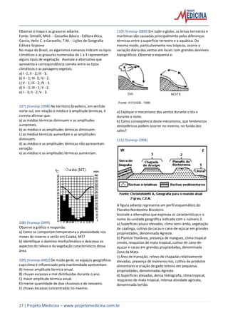 27 | Projeto Medicina – www.projetomedicina.com.br
Observe o mapa e as gravuras adiante.
Fonte: Simielli, MILE. - Geoatlas Básico - Editora Ática.
Garcia, Helio C. e Caravello, T.M. - Lições de Geografia
Editora Scipione
No mapa do Brasil, os algarismos romanos indicam os tipos
climáticos e as gravuras numeradas de 1 a 3 representam
alguns tipos de vegetação. Assinale a alternativa que
apresenta a correspondência correta entre os tipos
climáticos e as paisagens vegetais.
a) I -1; II - 2; III - 3.
b) II - 1; III- 3; IV - 2.
c) V - 1; III - 2; IV - 3.
d) II - 3; III - 1; V - 2.
e) I - 3; II - 2; V - 3.
107) (Vunesp-1998) No território brasileiro, em sentido
norte-sul, em relação à média e à amplitude térmicas, é
correto afirmar que:
a) as médias térmicas diminuem e as amplitudes
aumentam.
b) as médias e as amplitudes térmicas diminuem.
c) as médias térmicas aumentam e as amplitudes
diminuem.
d) as médias e as amplitudes térmicas não apresentam
variação.
e) as médias e as amplitudes térmicas aumentam.
108) (Vunesp-1999)
Observe o gráfico e responda:
a) Como se comportam temperatura e pluviosidade nos
meses de inverno e verão em Cuiabá, MT?
b) Identifique o domínio morfoclimático e descreva os
aspectos do relevo e da vegetação característicos dessa
área.
109) (Vunesp-2002) De modo geral, os espaços geográficos
cujo clima é influenciado pela maritimidade apresentam
A) menor amplitude térmica anual.
B) chuvas escassas e mal distribuídas durante o ano.
C) maior amplitude térmica anual.
D) menor quantidade de dias chuvosos e de nevoeiro.
E) chuvas escassas concentradas no inverno.
110) (Vunesp-2000) Em todo o globo, as brisas terrestres e
marítimas são causadas principalmente pelas diferenças
térmicas entre a superfície terrestre e a aquática. Do
mesmo modo, particularmente nos trópicos, ocorre a
variação diária dos ventos em locais com grandes desníveis
topográficos. Observe o esquema e:
a) Explique o mecanismo dos ventos durante o dia e
durante a noite.
b) Como conseqüência deste mecanismo, que fenômenos
atmosféricos podem ocorrer no inverno, no fundo dos
vales?
111) (Vunesp-1994)
A figura adiante representa um perfil esquemático do
Planalto Nordestino Brasileiro.
Assinale a alternativa que expressa as características e o
nome da unidade geográfica indicada com o número 3.
a) Superfícies pouco elevadas, clima semi-árido, vegetação
de caatinga, cultivo da cacau e cana-de-açúcar em grandes
propriedades, denominada Agreste.
b) Planície litorânea, presença de mangues, clima tropical
úmido, resquícios de mata tropical, cultivo de cana-de-
açucar e cacau em grandes propriedades, denominada
Zona da Mata.
c) Área de transição, relevo de chapadas relativamente
elevadas, presença de inúmeros rios, cultivo de produtos
alimentares e criação de gado leiteiro em pequenas
propriedades, denominadas Agreste.
d) Superfícies elevadas, densa hidrografia, clima tropical,
resquícios de mata tropical, intensa atividade agrícola,
denominada Sertão.
 