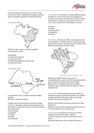 28 | Projeto Medicina – www.projetomedicina.com.br
e) Área deprimida, vastas planuras, clima semi-árido,
presença de "brejos", vegetação de caatinga, criação de
gado em grandes propriedades, denominada Sertão.
112) (Vunesp-1995)
Observe o mapa a seguir. As áreas assinaladas
correspondem ao clima:
a) equatorial.
b) subtropical de altitude.
c) tropical semi-árido.
d) tropical alternadamente úmido e seco.
e) subtropical úmido.
113) (Vunesp-1995)
O mapa adiante ilustra a localização de duas cidades
paulistas:
São Paulo e Campos do Jordão.
O regime térmico apresentado por estas duas cidades
contraria a regra geral, segundo a qual as temperaturas
são menores nas latitudes mais altas. Tal fato é explicado
pela influência da:
a) maritimidade.
b) longitude.
c) altitude.
d) latitude.
e) pluviosidade.
114) (Vunesp-1997) No Brasil, o Planalto Atlântico obriga a
elevação dos ventos vindos do oceano carregados de
umidade. Ao encontrar camadas mais frias de ar, o vapor
da atmosfera se condensa e se precipita em forma de
chuva. Estas características individualizam as chuvas:
a) frontais.
b) polares.
c) mediterrâneas.
d) orográficas.
e) térmicas.
115) (Vunesp-2003) No ano 2000, a importação brasileira
de leite totalizou 1,81 bilhões de litros, o mais baixo valor
desde 1995, enquanto a produção brasileira totalizou 19,8
bilhões de litros de leite. Analise o mapa.
a) Indique as regiões brasileiras que, juntas,
responsabilizaram-se por mais de 69% da produção total e
quais os fatores responsáveis por esta produção.
b) Caracterize as condições climáticas nas regiões
brasileiras onde a produção leiteira foi inferior a 15% da
produção total.
116) (Vunesp-2003) Nos primeiros meses de 2001, um
fenômeno nas águas costeiras do Equador e Peru afetou a
produção pesqueira deste último país, cujo principal
produto é proveniente de águas frias.
a) Qual a denominação e principais características deste
fenômeno?
b) Indique três principais conseqüências desta ocorrência
no clima do Brasil e seus impactos sociais.
117) (Vunesp-2003) Boletim do Tempo para o Brasil
Válido para 07 de abril de 2003 – segunda
A semana começa com chuva em quase todo o país. A
frente
fria que há alguns dias está no Sudeste, hoje, deixa o
 