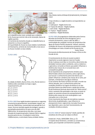 3 | Projeto Medicina – www.projetomedicina.com.br
a) A cidade B recebe maior umidade que a cidade A.
b) As chuvas que ocorrem são as de convecção, típicas de
regiões quentes.
c) A vertente da montanha situada na cidade B chama-se
sotavento e a chuva é orográfica.
d) A quantidade de chuvas nas duas cidades é semelhante.
e) O barlavento, vertente da montanha A é a mais seca e
as chuvas inundam as duas cidades.
7) (FGV-1995)
As cidades de Belém, Buenos Aires, Lima, Rio de Janeiro e
Valdívia estão assinaladas no mapa a seguir,
respectivamente, por
a) 1, 2, 3, 4 e 5
b) 1, 2, 4, 3 e 5
c) 2, 1, 4, 3 e 5
d) 3, 5, 1, 4 e 2
e) 4, 5, 1, 2 e 3.
8) (FGV-2002) Essa região brasileira apresenta as seguintes
características geoambientais: pluviosidade irregular, em
torno de 750mm/ano, concentrada num período de 3 a 5
meses. Ocorrem períodos agudos de estiagem, quando a
precipitação pluviométrica cai para cerca de 450-
500mm/ano. As temperaturas são altas, com taxas
elevadas de evapotranspiração e balanço hídrico negativo
durante parte do ano. A insolação é muito forte,
2.800horas/ano, e está aliada à baixa umidade relativa.
Fonte:
http://www.cnpma.embrapa.br/projetos/prod_int/regiaos
f.html
O tipo climático e a região brasileira correspondentes ao
texto são:
A. Subtropical – Região Centro-Sul.
B. Tropical de altitude – Região Sudeste.
C. Semi-árido – Região Nordeste.
D. Tropical – Região Sudeste.
E. Desértico – Região Nordeste.
9) (FGV-2003) Os prognósticos elaborados pelos Centros
Mundiais de Previsão de Clima divulgaram para o
trimestre de fevereiro, março e abril de 2002, a
continuidade das condições normais de temperatura das
águas do Oceano Pacífico equatorial. Indicam, portanto,
condições de chuvas e de temperatura próximas à média
climatológica em todo o Estado do Rio Grande do Sul.
Fonte: Fórum
Permanente de Monitoramento de Tempo e Clima no Rio
Grande do Sul.
O monitoramento do clima em escala mundial é
importante na escala regional e local em função:
A) das mudanças ocorridas no microclima, decorrentes das
atividades humanas sobre o ambiente, como a indústria e
a agricultura, tornando-se fatores que podem influenciar a
dinâmica das massas de ar na escala local, com
conseqüências globais.
B) da importância do comportamento climático para
determinados setores da economia, como a agricultura,
que buscam o conhecimento prévio dos fatores que
podem influenciar a dinâmica das massas de ar como, por
exemplo, a temperatura das águas oceânicas.
C) do aumento dos fluxos turísticos em todo o mundo nas
últimas décadas, pois o conhecimento prévio das
condições climáticas nos lugares de destino é um dos
principais fatores que determinam a opção dos turistas.
D) dos fenômenos pontuais decorrentes do “efeito estufa”,
como o aumento das queimadas e das secas, os quais só
podem ser previstos através do acompanhamento da
dinâmica das massas de ar em escala global e suas
interações com o clima local.
E) do crescimento dos fluxos de mercadorias e pessoas
decorrentes da globalização, o que influencia no
planejamento local e regional dos mercados financeiros
que dependem, para o seu bom funcionamento, de
condições climáticas estáveis.
10) (FGV-2004) O “ciclone Catarina” dividiu opiniões de
estudiosos do clima, por ser atípico no Brasil.
O
Estado de S. Paulo, 29/03/2004. Clima, p. C3.
A respeito desse fenômeno, considere as características
abaixo, para responder corretamente à questão.
 