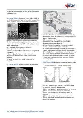 30 | Projeto Medicina – www.projetomedicina.com.br
b) Descreva um dos fatores do clima, enfatizando o papel
por ele exercido.
122) (VUNESP-2009) O esquema refere-se à formação de
um fenômeno climático que, no hemisfério sul, ocorre com
maior incidência entre os meses de maio e setembro.
Assinale a alternativa que contém a identificação do
fenômeno, duas regiões brasileiras onde sua ocorrência é
mais freqüente e a principal dificuldade que provoca aos
meios de transporte.
a) Precipitação pluvial; Sudeste e Nordeste;
escorregamento em rodovias.
b) Geada; Nordeste e Norte; dificuldade na navegação de
cabotagem.
c) Neblina; Sul e Sudeste; perda de visibilidade.
d) Granizo; Sudeste e Centro-Oeste; avalanches em
estradas.
e) Névoa; Centro-Oeste e Norte; fechamento de
aeroportos.
123) (VUNESP-2009) Observe a imagem de satélite e o
mapa.
Assinale a alternativa que identifica o fenômeno climático
representado, a área de ocorrência e a causa principal que
favorece sua formação.
a) Ciclone; Mar das Caraíbas; áreas oceânicas com
predominância de ventos fracos, mas constantes,
fenômeno típico de áreas tropicais.
b) Tufão; Antilhas; formação de frentes frias em áreas
oceânicas, fenômeno típico de altas latitudes.
c) Tornado; América do Norte; formação de ciclones extra-
tropicais nos oceanos, fenômeno típico de áreas polares.
d) Furacão; Caribe; áreas oceânicas onde a temperatura da
água é mais elevada, fenômeno típico de áreas tropicais.
e) Tromba d’água; América Central; formação de frentes
frias e úmidas nas áreas oceânicas, fenômeno típico de
áreas temperadas.
124) (Vunesp-2008) Analise os climogramas das figuras A e
B.
Assinale a alternativa que apresenta a seqüência correta
dos dois tipos climáticos representados.
a) Clima tropical e clima temperado oceânico ou marítimo.
b) Clima tropical e clima temperado continental.
c) Clima subtropical e clima temperado oceânico ou
marítimo.
d) Clima subtropical e clima temperado continental.
e) Clima semi-úmido mediterrâneo e clima temperado
oceânico ou marítimo.
 