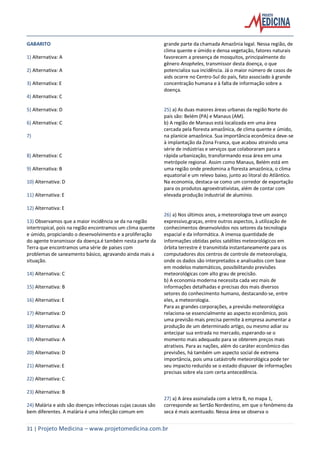 31 | Projeto Medicina – www.projetomedicina.com.br
GABARITO
1) Alternativa: A
2) Alternativa: A
3) Alternativa: E
4) Alternativa: C
5) Alternativa: D
6) Alternativa: C
7)
8) Alternativa: C
9) Alternativa: B
10) Alternativa: D
11) Alternativa: E
12) Alternativa: E
13) Observamos que a maior incidência se da na região
intertropical, pois na região encontramos um clima quente
e úmido, propiciando o desenvolvimento e a proliferação
do agente transmissor da doença.é também nesta parte da
Terra que encontramos uma série de países com
problemas de saneamento básico, agravando ainda mais a
situação.
14) Alternativa: C
15) Alternativa: B
16) Alternativa: E
17) Alternativa: D
18) Alternativa: A
19) Alternativa: A
20) Alternativa: D
21) Alternativa: E
22) Alternativa: C
23) Alternativa: B
24) Malária e aids são doenças infecciosas cujas causas são
bem diferentes. A malária é uma infecção comum em
grande parte da chamada Amazônia legal. Nessa região, de
clima quente e úmido e densa vegetação, fatores naturais
favorecem a presença de mosquitos, principalmente do
gênero Anopheles, transmissor desta doença, o que
potencializa sua incidência. Já o maior número de casos de
aids ocorre no Centro-Sul do país, fato associado à grande
concentração humana e à falta de informação sobre a
doença.
25) a) As duas maiores áreas urbanas da região Norte do
país são: Belém (PA) e Manaus (AM).
b) A região de Manaus está localizada em uma área
cercada pela floresta amazônica, de clima quente e úmido,
na planície amazônica. Sua importância econômica deve-se
à implantação da Zona Franca, que acabou atraindo uma
série de indústrias e serviços que colaboraram para a
rápida urbanização, transformando essa área em uma
metrópole regional. Assim como Manaus, Belém está em
uma região onde predomina a floresta amazônica, o clima
equatorial e um relevo baixo, junto ao litoral do Atlântico.
Na economia, destaca-se como um corredor de exportação
para os produtos agroextrativistas, além de contar com
elevada produção industrial de alumínio.
26) a) Nos últimos anos, a meteorologia teve um avanço
expressivo,graças, entre outros aspectos, à utilização de
conhecimentos desenvolvidos nos setores da tecnologia
espacial e da informática. A imensa quantidade de
informações obtidas pelos satélites meteorológicos em
órbita terrestre é transmitida instantaneamente para os
computadores dos centros de controle de meteorologia,
onde os dados são interpretados e analisados com base
em modelos matemáticos, possibilitando previsões
meteorológicas com alto grau de precisão.
b) A economia moderna necessita cada vez mais de
informações detalhadas e precisas dos mais diversos
setores do conhecimento humano, destacando-se, entre
eles, a meteorologia.
Para as grandes corporações, a previsão meteorológica
relaciona-se essencialmente ao aspecto econômico, pois
uma previsão mais precisa permite à empresa aumentar a
produção de um determinado artigo, ou mesmo adiar ou
antecipar sua entrada no mercado, esperando-se o
momento mais adequado para se obterem preços mais
atrativos. Para as nações, além do caráter econômico das
previsões, há também um aspecto social de extrema
importância, pois uma catástrofe meteorológica pode ter
seu impacto reduzido se o estado dispuser de informações
precisas sobre ela com certa antecedência.
27) a) A área assinalada com a letra B, no mapa 1,
corresponde ao Sertão Nordestino, em que o fenômeno da
seca é mais acentuado. Nessa área se observa o
 