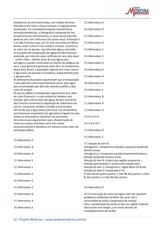 32 | Projeto Medicina – www.projetomedicina.com.br
predomínio do clima semi-árido, com médias térmicas
elevadas o ano todo e chuvas escassas e irregularmente
distribuídas. Em conseqüência dessas características
termopluviométricas, a hidrografia é composta de rios
temporários (ou intermitentes), os quais passam grande
parte do ano com o leito seco (ou quase seco). A exceção é
o rio São Francisco, que, por ter suas nascentes em Minas
Gerais, onde o clima é mais úmido e chuvoso, caracteriza-
se como um rio perene, cujo leito tem água o ano todo.
b) O projeto de transposição das águas do São Francisco
pretende, por meio de canais artificiais em seus dois eixos
- norte e leste -, desviar parte de suas águas para
barragens e açudes construídos no interior do polígono da
seca, o que permitirá perenizar parte dos rios temporários
dessa área. Assim, a população regional terá maior acesso
à água para uso pessoal e econômico, especialmente para
a agropecuária.
Os defensores do projeto argumentam que a transposição
é uma obra de cunho essencialmente social: levar água
para os sertanejos que dela são carentes justifica o alto
custo do projeto.
Os que se opõem à transposição argumentam que, além
do custo financeiro, o custo ambiental também será
elevado, pois a diminuição das águas do leito normal do
São Francisco aumentará a deposição de sedimentos em
sua foz. Contestam também a função social da obra,
afirmando que a água deverá perenizar rios temporários
para favorecer empresários da agricultura irrigada (no eixo
norte) ou empresários industriais (no eixo leste).
Há ainda os que argumentam que a disseminação de
cisternas e poços artesianos seria mais viável
economicamente e atenderia um número muito maior de
sertanejos pobres.
28) Alternativa: C
29) Alternativa: A
30) Alternativa: A
31) Alternativa: E
32) Alternativa: E
33) Alternativa: C
34) Alternativa: E
35) Alternativa: C
36) Alternativa: D
37) Alternativa: A
38) Alternativa: E
39) Alternativa: D
40) Alternativa: A
41) Alternativa: E
42) Alternativa: D
43) Alternativa: C
44) Alternativa: C
45) Alternativa: A
46) Alternativa: A
47) Alternativa: A
48) Alternativa: B
49) Alternativa: E
50) Alternativa: B
51) Alternativa: D
52) Alternativa: A
53) V-F-V-F-V
54) V-V-V-V-F
55) Alternativa: D
56) Alternativa: C
57) Solução do item A:
climograma I: temperatura elevada e pequena amplitude
térmica anual;
climograma II: temperatura predominantemente baixa e
elevada amplitude térmica anual.
Solução do item B: é típico das regiões equatoriais –
intensas precipitações e ausência de estação seca.
Solução do item C: climograma I; região Norte do Brasil.
Solução do item D: temperado e frio.
O item A vale quatro pontos; o item B, dois pontos; o item
C, dois pontos; e o item D, dois pontos.
58) Alternativa: D
59) A construção de novas barragens além de causarem
problemas ambientais também são caras, daí a
necessidade de evitar o desperdício de energia.
Com a aproximação do verão os dias nas regiões tropicais
vão ficando mais longos ,com maior período de
insolação(solstício de verão)
 