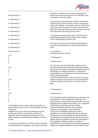 33 | Projeto Medicina – www.projetomedicina.com.br
60) Alternativa: A
61) Alternativa: C
62) Alternativa: C
63) Alternativa: E
64) Alternativa: A
65) Alternativa: A
66) Alternativa: E
67) Alternativa: C
68) Alternativa: D
69) Alternativa: D
70) F
V
F
V
F
71) V
V
V
F
F
72) V
V
F
V
F
V
73) V
F
F
F
V
74) Na região central as chuvas estão concentradas no
verão enquanto que o inverno é seco facilitando, portanto
esta prática.
A região central é uma das mais importantes áreas de
agropecuária do país e para facilitar a retirada da
vegetação original é empregada tal tática que é mais
rápida e barata do o desmatamento mecânico ou mesmo
manual.
75) a) Na época de Benjamim Franklin, a corrente do Golfo
era importante para a navegação a vela e para o comércio.
Os navios, ao voltarem para a Europa, aproveitavam a
direção da corrente para aumentar sua velocidade e com
isso reduzir o tempo de viagem.
b) A presença da corrente quente do Golfo, em latitudes
elevadas junto ao litoral europeu, provoca a formação de
massas de ar tépidas, cuja atuação ameniza o clima de boa
parte da Europa. Por sua vez, o encontro da corrente do
Golfo com a corrente fria do Labrador dá origem a uma das
mais importantes áreas de pesca do mundo.
76) a) Observamos que quanto maior a latitude menor a
diversidade de espécies vivas e quanto maior a altitude
menor a diversidade de espécies vivas.
b) Porque esses países estão localizados principalmente
nas áreas de baixa latitude, nas quais a biodiversidade é
maior.
77) Resposta: 12
Alternativas Corretas: 04 e 08
78) Alternativa: A
79) Alternativa: E
80) a) Dentre as principais alterações podemos citar o
aumento da temperatura média decorrente da formação
de ilhas de calor, devido à excessiva verticalização que traz
dificuldades à circulação atmosférica e a redução das
precipitações como conseqüência do desmatamento que
reduz a evapotranspiração.
b) A impermeabilização dos solos faz com que mais água
chegue ao leito dos rios que, por causa do assoreamento,
não têm condições de dar vazão a um volume maior de
água.
81) Alternativa: E
82) Alternativa: C
83) a) O regime climático predominante no cerrado é o do
tipo tropical ( com duas estações bem definidas, com
verão chuvoso e inverno seco). Nesse ecossistema, há uma
vegetação típica da região Centro-Oeste, com as seguintes
características: gramíneas no estrato inferior,
predominantemente arbustiva, troncos e galhos
retorcidos, cascas grossas e raízes profundas.
b) As principais atividades agropecuárias que se
expandiram no cerrado são: pecuária bovina extensiva,
destinada para o corte; produção agrícola diversificada,
com destaque, por exemplo, para as culturas da soja e do
algodão. Dentre os problemas ambientais relacionados a
tais atividades econômicas, podem ser citados: o
desmatamento, provocado pela substituição da vegetação
original por pastagens e grandes culturas de grãos e pela
 