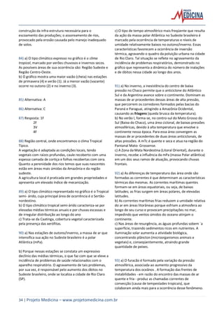 34 | Projeto Medicina – www.projetomedicina.com.br
construção da infra-estrutura necessária para o
escoamento das produções; o assoreamento de rios,
provocado pela erosão causada pelo manejo inadequado
de solos.
84) a) O tipo climático expresso no gráfico é o clima
tropical, marcado por verões chuvosos e invernos secos.
As possíveis áreas de sua ocorrência são: Região Sudeste e
Região Centro-Oeste.
b) O gráfico mostra uma maior vazão (cheia) nas estações
de primavera (4) e verão (1). Já a menor vazão (vazante)
ocorre no outono (2) e no inverno (3).
85) Alternativa: A
86) Alternativa: C
87) Resposta: 1F
2F
3V
4F
88) Região central, onde encontramos o clima Tropical
Típico.
A vegetação é adaptada as condições locais, tendo
vegetais com raízes profundas, caule recoberto com uma
espessa camada de cortiça e folhas recobertas com cera.
Quanto a perenidade dos rios temos que suas nascentes
estão em áreas mais úmidas da Amazônia e da região
sudeste.
A agricultura local é praticada em grandes propriedades e
apresenta um elevado índice de mecanização.
89) a) O tipo climático representado no gráfico é o Tropical
semi- árido, cuja principal área de ocorrência é o Sertão-
nordestino.
b) O tipo climático tropical semi-árido caracteriza-se por
elevadas médias térmicas anuais e por chuvas escassas e
de irregular distribuição ao longo do ano
c) Trata-se da Caatinga, cobertura vegetal caracterizada
pela presença das xerófitas.
90) a) Nas estações de outono/inverno, a massa de ar que
intensifica sua ação no Sudeste brasileiro é a polar
Atlântica (mPa).
b) Porque nessas estações se constata um expressivo
declínio das médias térmicas, o que faz com que se eleve a
incidência de problemas de saúde relacionados com o
aparelho respiratório. O agravamento de tais problemas,
por sua vez, é responsável pelo aumento dos óbitos no
Sudeste brasileiro, onde se localiza a cidade de Rio Claro
(SP).
c) O tipo de tempo atmosférico mais freqüente que resulta
da ação da massa polar Atlântica no Sudeste brasileiro é
marcado pela ocorrência de temperaturas e níveis de
umidade relativamente baixos no outono/inverno. Essas
características favorecem a ocorrência de inversão
térmica, agravando o quadro da poluição urbana na cidade
de Rio Claro. Tal situação se reflete no agravamento da
incidência de problemas respiratórios, demonstrado no
gráfico que representa a dinâmica do número de inalações
e de óbitos nessa cidade ao longo dos anos.
91) a) No inverno, a inexistência do centro de baixa
pressão no Chaco permite que o anticiclone do Atlântico
Sul e da Argentina avance sobre o continente. Dominam as
massas de ar procedentes dessas áreas de alta pressão,
que percorrem os corredores formados pelas bacias do
Paraná e Paraguai, atingindo a Amazônia Ocidental,
causando as friagens (queda brusca da temperatura).
b) No verão l, forma-se, no centro-sul do Mato Grosso do
Sul (Baixa do Chaco), uma área ciclonal, de baixas pressões
atmosféricas, devido à alta temperatura que envolve o
continente nessa época. Para essa área convergem as
massas de ar procedentes de duas áreas anticiclonais, de
altas pressões. A mTc é quente e seca e atua na região do
Pantanal Mato- Grossense.
c) A Zona da Mata Nordestina (Litoral Oriental), durante o
inverno, recebe a influência da mPa (massa Polar atlântica)
em um dos seus ramos de atuação, provocando chuvas
frontais.
92) a) As diferenças de temperatura das área onde são
formadas as correntes é que determinam as características
térmicas das mesmas. As correntes marítimas quentes
formam-se em áreas equatoriais, ou seja, de baixas
latitudes; as frias surgem em áreas polares, de elevadas
latitudes.
b) As correntes marítimas frias reduzem a umidade relativa
do ar em áreas litorâneas porque esfriam a atmosfera ao
longo de seu curso e provocam precipitações no mar,
impedindo que ventos úmidos do oceano atinjam o
continente.
c) Nas áreas de resurgência, as águas profundas sobem `a
superfície, trazendo sedimentos ricos em nutrientes. A
iluminação solar aumenta a atividade biológica,
concentrando plâncton (microorganismos animais e
vegetais) e, conseqüentemente, atraindo grande
quantidade de peixes.
93) a) O furacão é formado pela variação da pressão
atmosférica, associada ao aumento progressivo da
temperatura dos oceânos . A formação das frentes de
instabilidades - em razão do encontro das massas de ar
quente e fria - produz as chamadas correntes de
convecção (causa de tempestades tropicais), que
colaboram ainda mais para a ocorrência desse fenômeno.
 