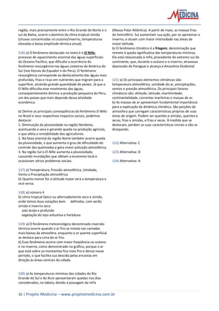 36 | Projeto Medicina – www.projetomedicina.com.br
região, mais precisamente entre o Rio Grande do Norte e o
sul da Bahia, ocorre o domínio do clima tropical úmido
(chuvas concentradas no outono/inverno, temperaturas
elevadas e baixa amplitude térmica anual).
116) a) O fenômeno destacado no texto é o El Niño,
processo de aquecimento anormal das águas superficiais
do Oceano Pacífico, que dificulta a ocorrência do
fenômeno ressurgência nas águas costeiras da América do
Sul (nos litorais do Equador e do Peru). O fenômeno
ressurgência corresponde ao deslocamento das águas mais
profundas, frias e ricas em nutrientes que migram para a
superfície, atraindo grande quantidade de peixes. Já que o
El Niño dificulta esse movimento das águas,
conseqüentemente diminui a produção pesqueira do Peru,
um dos países que mais depende dessa atividade
econômica.
b) Dentre as principais conseqüências do fenômeno El Niño
no Brasil e seus respectivos impactos sociais, podemos
destacar:
1. Diminuição da pluviosidade na região Nordeste,
acentuando a seca e gerando queda na produção agrícola,
o que afeta a rentabilidade dos agricultores.
2. Na faixa oriental da região Norte também ocorre queda
da pluviosidade, o que aumenta o grau de dificuldade do
controle das queimadas e gera maior poluição atmosférica.
3. Na região Sul o El Niño aumenta a pluviosidade,
causando inundações que afetam a economia local e
ocasionam sérios problemas sociais.
117) a) Temperatura, Pressão atmosférica, Umidade,
Vento e Precipitação atmosférica
b) Quanto menor for a latitude maior será a temperatura e
vice-versa.
118) a) número 4
b) clima tropical típico ou alternadamente seco e úmido,
onde temos duas estações bem definidas, com verão
úmido e inverno seco
solo ácido e profundo
vegetação do tipo arbustiva e herbácea
119) a) O fenômeno meteorológico denominado inversão
térmica ocorre quando o ar frio se instala nas camadas
mais baixas da atmosfera, enquanto o ar quente superficial
se desloca para cima do ar frio.
b) Esse fenômeno ocorre com maior freqüência no outono
e no inverno, como demonstrado no gráfico, porque o ar
que está sobre as montanhas fica mais frio e denso nesse
período, o que facilita sua descida pelas encostas em
direção às áreas centrais da cidade.
120) a) As temperaturas mínimas das cidades do Rio
Grande do Sul e do Acre apresentaram quedas nos dias
considerados, na tabela, devido à passagem da mPa
(Massa Polar Atlântica). A partir de maio, as massas frias
do hemisfério Sul aumentam sua ação, por se aproximar o
inverno, e atuam com maior intensidade nas áreas de
maior latitude.
b) O fenômeno climático é a friagem, denominação que
remete à queda significativa das temperaturas mínimas.
Ele está relacionado à mPa, procedente do extremo sul do
continente, que, durante o outono e o inverno, atravessa
depressão do Paraguai e alcança a Amazônia Ocidental.
121) a) Os principais elementos climáticos são:
temperatura atmosférica, umidade do ar, precipitações,
ventos e pressão atmosférica. Os principais fatores
climáticos são: altitude, latitude, maritimidade,
continentalidade, correntes marítimas e massas de ar.
b) As massas de ar apresentam fundamental importância
para a explicação da dinâmica climática. São porções da
atmosfera que carregam características próprias de suas
áreas de origem. Podem ser quentes e úmidas, quentes e
secas, frias e úmidas, e frias e secas. À medida que se
deslocam, perdem as suas características iniciais e vão se
dissipando.
122) Alternativa: C
123) Alternativa: D
124) Alternativa: A
 