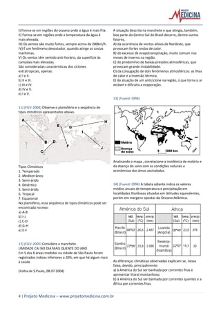 4 | Projeto Medicina – www.projetomedicina.com.br
I) Forma-se em regiões do oceano onde a água é mais fria.
II) Forma-se em regiões onde a temperatura da água é
mais elevada.
III) Os ventos são muito fortes, sempre acima de 200km/h.
IV) É um fenômeno devastador, quando atinge as costas
marítimas.
V) Os ventos têm sentido anti-horário, da superfície às
camadas mais elevadas.
São consideradas características dos ciclones
extratropicais, apenas:
a) I e II.
b) II e III.
c) III e IV.
d) IV e V.
e) I e V.
11) (FGV-2004) Observe o planisfério e a seqüência de
tipos climáticos apresentados abaixo.
Tipos Climáticos
1. Temperado
2. Mediterrâneo
3. Semi-árido
4. Desértico
5. Semi-árido
6. Tropical
7. Equatorial
No planisfério, essa seqüência de tipos climáticos pode ser
encontrada no eixo:
a) A-B
b) I-J
c) C-D
d) G-H
e) E-F
12) (FGV-2005) Considere a manchete.
UMIDADE CAI NO DIA MAIS QUENTE DO ANO
Em 5 das 8 áreas medidas na cidade de São Paulo foram
registrados índices inferiores a 20%, em que há algum risco
à saúde
(Folha de S.Paulo, 08.07.2004)
A situação descrita na manchete e que atingia, também,
boa parte do Centro-Sul do Brasil decorre, dentre outros
fatores,
A) da ocorrência de ventos alísios de Nordeste, que
provocam fortes ondas de calor.
B) do excesso de evapotranspiração, muito comum nos
meses de inverno na região.
C) do predomínio de baixas pressões atmosféricas, que
provocam grande instabilidade.
D) da conjugação de dois fenômenos atmosféricos: as ilhas
de calor e a inversão térmica.
E) da atuação de um anticiclone na região, o que torna o ar
estável e dificulta a evaporação.
13) (Fuvest-1994)
Analisando o mapa , correlacione a incidência de malária e
da doença do sono com as condições naturais e
econômicas das áreas assinaladas.
14) (Fuvest-1994) A tabela adiante indica os valores
médios anuais de temperatura e precipitação em
localidades litorâneas situadas em latitudes equivalentes,
porém em margens opostas do Oceano Atlântico.
As diferenças climáticas observadas explicam-se, nessa
faixa, devido, principalmente:
a) à América do Sul ser banhada por correntes frias e
apresentar litoral montanhoso.
b) à América do Sul ser banhada por correntes quentes e a
África por correntes frias.
 