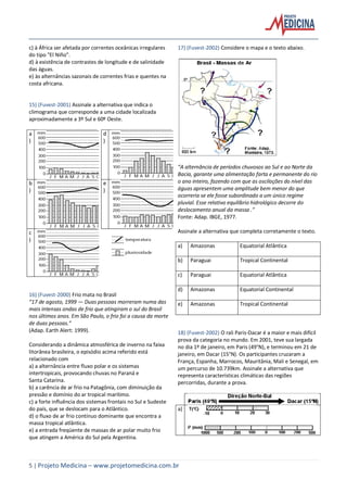 5 | Projeto Medicina – www.projetomedicina.com.br
c) à África ser afetada por correntes oceânicas irregulares
do tipo "El Niño".
d) à existência de contrastes de longitude e de salinidade
das águas.
e) às alternâncias sazonais de correntes frias e quentes na
costa africana.
15) (Fuvest-2001) Assinale a alternativa que indica o
climograma que corresponde a uma cidade localizada
aproximadamente a 3º Sul e 60º Oeste.
a
)
d
)
b
)
e
)
c
)
16) (Fuvest-2000) Frio mata no Brasil
“17 de agosto, 1999 — Duas pessoas morreram numa das
mais intensas ondas de frio que atingiram o sul do Brasil
nos últimos anos. Em São Paulo, o frio foi a causa da morte
de duas pessoas.”
(Adap. Earth Alert: 1999).
Considerando a dinâmica atmosférica de inverno na faixa
litorânea brasileira, o episódio acima referido está
relacionado com
a) a alternância entre fluxo polar e os sistemas
intertropicais, provocando chuvas no Paraná e
Santa Catarina.
b) a carência de ar frio na Patagônia, com diminuição da
pressão e domínio do ar tropical marítimo.
c) a forte influência dos sistemas frontais no Sul e Sudeste
do país, que se deslocam para o Atlântico.
d) o fluxo de ar frio contínuo dominante que encontra a
massa tropical atlântica.
e) a entrada freqüente de massas de ar polar muito frio
que atingem a América do Sul pela Argentina.
17) (Fuvest-2002) Considere o mapa e o texto abaixo.
“A alternância de períodos chuvosos ao Sul e ao Norte da
Bacia, garante uma alimentação farta e permanente do rio
o ano inteiro, fazendo com que as oscilações do nível das
águas apresentem uma amplitude bem menor do que
ocorreria se ele fosse subordinado a um único regime
pluvial. Esse relativo equilíbrio hidrológico decorre do
deslocamento anual da massa .”
Fonte: Adap. IBGE, 1977.
Assinale a alternativa que completa corretamente o texto.
a) Amazonas Equatorial Atlântica
b) Paraguai Tropical Continental
c) Paraguai Equatorial Atlântica
d) Amazonas Equatorial Continental
e) Amazonas Tropical Continental
18) (Fuvest-2002) O rali Paris-Dacar é a maior e mais difícil
prova da categoria no mundo. Em 2001, teve sua largada
no dia 1º de janeiro, em Paris (49°N), e terminou em 21 de
janeiro, em Dacar (15°N). Os participantes cruzaram a
França, Espanha, Marrocos, Mauritânia, Mali e Senegal, em
um percurso de 10.739km. Assinale a alternativa que
representa características climáticas das regiões
percorridas, durante a prova.
a)
 