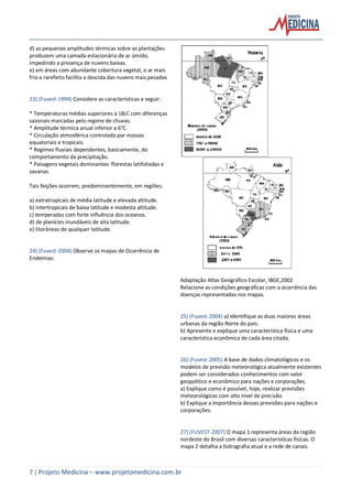 7 | Projeto Medicina – www.projetomedicina.com.br
d) as pequenas amplitudes térmicas sobre as plantações
produzem uma camada estacionária de ar úmido,
impedindo a presença de nuvens baixas.
e) em áreas com abundante cobertura vegetal, o ar mais
frio e rarefeito facilita a descida das nuvens mais pesadas
23) (Fuvest-1994) Considere as características a seguir:
* Temperaturas médias superiores a 18¡C com diferenças
sazonais marcadas pelo regime de chuvas.
* Amplitude térmica anual inferior a 6°C.
* Circulação atmosférica controlada por massas
equatoriais e tropicais.
* Regimes fluviais dependentes, basicamente, do
comportamento da precipitação.
* Paisagens vegetais dominantes: florestas latifoliadas e
savanas.
Tais feições ocorrem, predominantemente, em regiões:
a) extratropicais de média latitude e elevada altitude.
b) intertropicais de baixa latitude e modesta altitude.
c) temperadas com forte influência dos oceanos.
d) de planícies inundáveis de alta latitude.
e) litorâneas de qualquer latitude.
24) (Fuvest-2004) Observe os mapas de Ocorrência de
Endemias:
Adaptação Atlas Geográfico Escolar, IBGE,2002
Relacione as condições geográficas com a ocorrência das
doenças representadas nos mapas.
25) (Fuvest-2004) a) Identifique as duas maiores áreas
urbanas da região Norte do país.
b) Apresente e explique uma característica física e uma
característica econômica de cada área citada.
26) (Fuvest-2005) A base de dados climatológicos e os
modelos de previsão meteorológica atualmente existentes
podem ser considerados conhecimentos com valor
geopolítico e econômico para nações e corporações.
a) Explique como é possível, hoje, realizar previsões
meteorológicas com alto nível de precisão.
b) Explique a importância dessas previsões para nações e
corporações.
27) (FUVEST-2007) O mapa 1 representa áreas da região
nordeste do Brasil com diversas características físicas. O
mapa 2 detalha a hidrografia atual e a rede de canais
 
