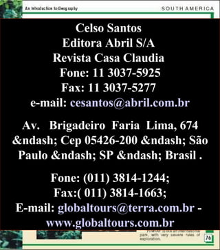 Celso Santos  Editora Abril S/A  Revista Casa Claudia  Fone: 11 3037-5925 Fax: 11 3037-5277  e-mail:  [email_address] Av.   Brigadeiro  Faria  Lima, 674 &ndash; Cep 05426-200 &ndash; São Paulo &ndash; SP &ndash; Brasil . Fone: (011) 3814-1244; Fax:( 011) 3814-1663; E-mail:  [email_address]  -  www.globaltours.com.br 