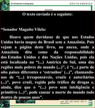 O texto enviado é o seguinte: “ Senador Maguito Vilela: Houve quem duvidasse de que nos Estados Unidos havia mapas do Brasil sem a Amazônia. Pois vejam a página deste livro, no anexo, onde a Amazônia dita como da responsabilidade dos Estados Unidos e das Nações Unidas, pois ela está localizada na “(...) América do Sul, uma das regiões mais pobres do mundo (...)", é “(...) parte de oito países diferentes e ‘estranhos’ (...)”, chamando-nos de “(...) irresponsáveis, cruéis e autoritários (...)", povo cruél, regido pelo tráfico de drogas e, ainda, dize que o “(...) povo sem inteligência e primitivo (...)", pode causar a morte do mundo todo dentro de poucos anos". 