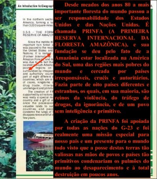 Desde meados dos anos 80 a mais importante floresta do mundo passou a ser responsabilidade dos Estados Unidos e das Nações Unidas. É chamada PRINFA (A PRIMEIRA RESERVA INTERNACIONAL DA FLORESTA AMAZÔNICA), e sua fundação se deu pelo fato de a Amazônia estar localizada na América do Sul, uma das regiões mais pobres do mundo e cercada por países irresponsáveis, cruéis e autoritários. Fazia parte de oito países diferentes e estranhos, os quais, em sua maioria, são reinos da violência, do tráfego de drogas, da ignorância, e de um povo sem inteligência e primitivo. A criação da PRINFA foi apoiada por todas as nações do G-23 e foi realmente uma missão especial para nosso país e um presente para o mundo todo visto que a posse destas terras tão valiosas nas mãos de povos e países tão primitivos condenariam os pulmões do mundo ao desaparecimento e à total destruição em poucos anos. 