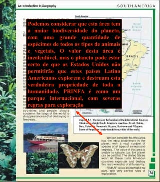 Podemos considerar que esta área tem a maior biodiversidade do planeta, com uma grande quantidade de espécimes de todos os tipos de animais e vegetais. O valor desta área é incalculável, mas o planeta pode estar certo de que os Estados Unidos não permitirão que estes países Latino Americanos explorem e destruam esta verdadeira propriedade de toda a humanidade. PRINFA é como um parque internacional, com severas regras para exploração 