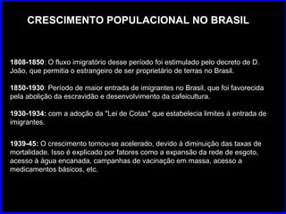CRESCIMENTO POPULACIONAL NO BRASIL 1808-1850 : O fluxo imigratório desse período foi estimulado pelo decreto de D. João, que permitia o estrangeiro de ser proprietário de terras no Brasil.  1850-1930 : Período de maior entrada de imigrantes no Brasil, que foi favorecida pela abolição da escravidão e desenvolvimento da cafeicultura.  1930-1934:  com a adoção da "Lei de Cotas" que estabelecia limites à entrada de imigrantes. 1939-45:  O crescimento tornou-se acelerado, devido à diminuição das taxas de mortalidade. Isso é explicado por fatores como a expansão da rede de esgoto, acesso à água encanada, campanhas de vacinação em massa, acesso a medicamentos básicos, etc.  
