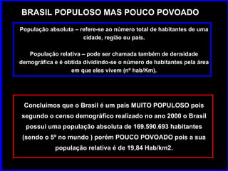 BRASIL POPULOSO MAS POUCO POVOADO População absoluta – refere-se ao número total de habitantes de uma cidade, região ou país. População relativa – pode ser chamada também de densidade demográfica e é obtida dividindo-se o número de habitantes pela área em que eles vivem (nº hab/Km). Concluímos que o Brasil é um país MUITO POPULOSO pois segundo o censo demográfico realizado no ano 2000 o Brasil possui uma população absoluta de 169.590.693 habitantes (sendo o 5º no mundo ) porém POUCO POVOADO pois a sua população relativa é de 19,84 Hab/km2. 