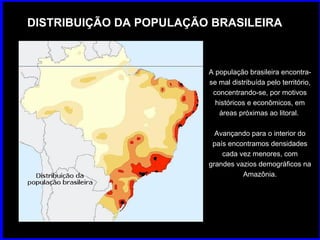 DISTRIBUIÇÃO DA POPULAÇÃO BRASILEIRA A população brasileira encontra-se mal distribuída pelo território, concentrando-se, por motivos históricos e econômicos, em áreas próximas ao litoral.  Avançando para o interior do país encontramos densidades cada vez menores, com grandes vazios demográficos na Amazônia. 
