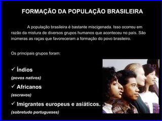 FORMAÇÃO DA POPULAÇÃO BRASILEIRA A população brasileira é bastante miscigenada. Isso ocorreu em razão da mistura de diversos grupos humanos que aconteceu no país. São inúmeras as raças que favoreceram a formação do povo brasileiro.  Os principais grupos foram: Índios (povos nativos)   Africanos (escravos)   Imigrantes europeus e asiáticos.  (sobretudo portugueses)   