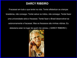 DARCY RIBEIRO Fracassei em tudo o que tentei na vida. Tentei alfabetizar as crianças brasileiras, não consegui. Tentei salvar os índios, não consegui. Tentei fazer uma universidade séria e fracassei. Tentei fazer o Brasil desenvolver-se autonomamente e fracassei. Mas os fracassos são minhas vitórias. Eu detestaria estar no lugar de quem me venceu. ( DARCY RIBEIRO )  