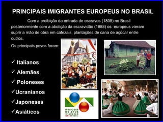 PRINCIPAIS IMIGRANTES EUROPEUS NO BRASIL Com a proibição da entrada de escravos (1808) no Brasil  posteriormente com a abolição da escravidão (1888) os  europeus vieram suprir a mão de obra em cafezais, plantações de cana de açúcar entre outros. Os principais povos foram: Italianos Alemães Poloneses Ucranianos Japoneses Asiáticos 