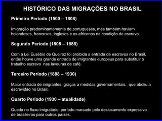 HISTÓRICO DAS MIGRAÇÕES NO BRASIL Primeiro Período (1500 – 1808) Imigração predominantemente de portugueses, mas também haviam holandeses, franceses, ingleses e os africanos na condição de escravo.  Segundo Período (1808 – 1888) Com a Lei Eusébio de Queiroz foi proibida a entrada de escravos no Brasil, então houve uma grande entrada de imigrantes europeus para substituir o trabalho escravo  nas lavouras de café. Terceiro Período (1888 – 1930) Maior entrada de imigrantes, graças a medidas governamentais,  que aboliu a escravidão no Brasil.  Quarto Período (1930 – atualidade) Queda no fluxo imigratório, período marcado pelo deslocamento expressivo de brasileiros para outros países.  