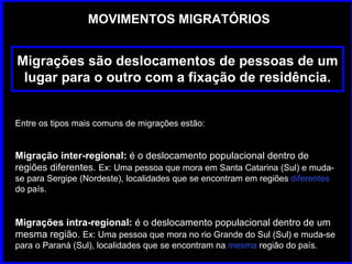 MOVIMENTOS MIGRATÓRIOS Migrações são deslocamentos de pessoas de um lugar para o outro com a fixação de residência. Entre os tipos mais comuns de migrações estão: Migração inter-regional:   é o deslocamento populacional dentro de regiões diferentes.  Ex: Uma pessoa que mora em Santa Catarina (Sul) e muda-se para Sergipe (Nordeste), localidades que se encontram em regiões  diferentes  do país. Migrações intra-regional:  é o deslocamento populacional dentro de um mesma região.  Ex: Uma pessoa que mora no rio Grande do Sul (Sul) e muda-se para o Paraná (Sul), localidades que se encontram na  mesma  região do país. 