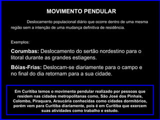 MOVIMENTO PENDULAR Deslocamento populacional diário que ocorre dentro de uma mesma região sem a intenção de uma mudança definitiva de residência.  Exemplos: Corumbas:  Deslocamento do sertão nordestino para o litoral durante as grandes estiagens.  Bóias-Frias:  Deslocam-se diariamente para o campo e no final do dia retornam para a sua cidade. Em Curitiba temos o movimento pendular realizado por pessoas que residem nas cidades metropolitanas como, São José dos Pinhais, Colombo, Piraquara, Araucária conhecidas como cidades dormitórios, porém vem para Curitiba diariamente, pois é em Curitiba que exercem suas atividades como trabalho e estudo. 