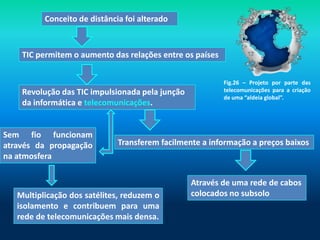 Conceito de distância foi alterado



    TIC permitem o aumento das relações entre os países


                                                          Fig.26 – Projeto por parte das
    Revolução das TIC impulsionada pela junção            telecomunicações para a criação
                                                          de uma “aldeia global”.
    da informática e telecomunicações.


Sem fio funcionam
através da propagação         Transferem facilmente a informação a preços baixos
na atmosfera

                                                 Através de uma rede de cabos
   Multiplicação dos satélites, reduzem o        colocados no subsolo
   isolamento e contribuem para uma
   rede de telecomunicações mais densa.
 