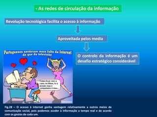 - As redes de circulação da informação

Revolução tecnológica facilita o acesso à informação


                                      Aproveitada pelos media


                                                    O controlo da informação é um
                                                    desafio estratégico considerável




Fig.28 – O acesso à internet ganha vantagem relativamente a outros meios de
comunicação social, pois podemos aceder à informação a tempo real e de acordo
com os gostos de cada um.
 