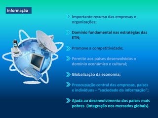 Informação
             Importante recurso das empresas e
             organizações;

             Domínio fundamental nas estratégias das
             ETN;

             Promove a competitividade;

             Permite aos países desenvolvidos o
             domínio económico e cultural;

             Globalização da economia;

             Preocupação central das empresas, países
             e indivíduos – “sociedade da informação”;

             Ajuda ao desenvolvimento dos países mais
             pobres (integração nos mercados globais).
 