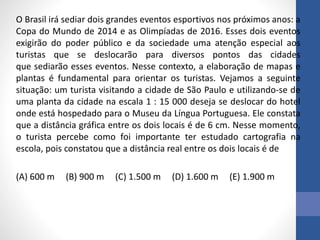 O Brasil irá sediar dois grandes eventos esportivos nos próximos anos: a
Copa do Mundo de 2014 e as Olimpíadas de 2016. Esses dois eventos
exigirão do poder público e da sociedade uma atenção especial aos
turistas que se deslocarão para diversos pontos das cidades
que sediarão esses eventos. Nesse contexto, a elaboração de mapas e
plantas é fundamental para orientar os turistas. Vejamos a seguinte
situação: um turista visitando a cidade de São Paulo e utilizando-se de
uma planta da cidade na escala 1 : 15 000 deseja se deslocar do hotel
onde está hospedado para o Museu da Língua Portuguesa. Ele constata
que a distância gráfica entre os dois locais é de 6 cm. Nesse momento,
o turista percebe como foi importante ter estudado cartografia na
escola, pois constatou que a distância real entre os dois locais é de
(A) 600 m (B) 900 m (C) 1.500 m (D) 1.600 m (E) 1.900 m
 